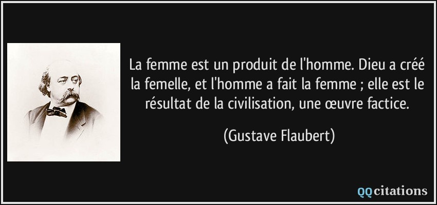 La femme est un produit de l'homme. Dieu a créé la femelle, et l'homme a fait la femme ; elle est le résultat de la civilisation, une œuvre factice.  - Gustave Flaubert