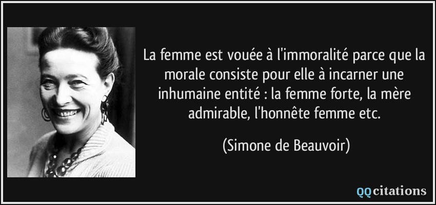 La femme est vouée à l'immoralité parce que la morale consiste pour elle à incarner une inhumaine entité : la femme forte, la mère admirable, l'honnête femme etc.  - Simone de Beauvoir
