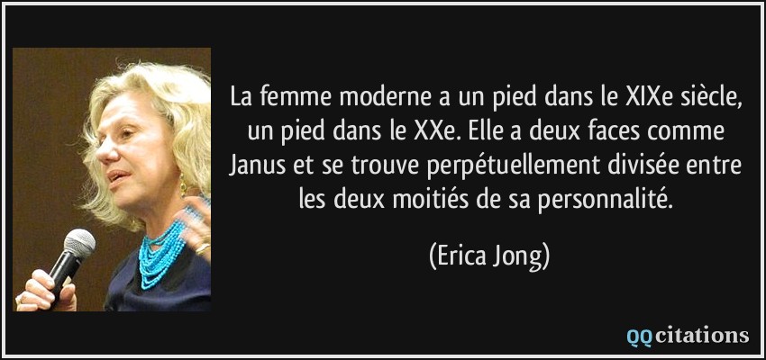 La femme moderne a un pied dans le XIXe siècle, un pied dans le XXe. Elle a deux faces comme Janus et se trouve perpétuellement divisée entre les deux moitiés de sa personnalité.  - Erica Jong