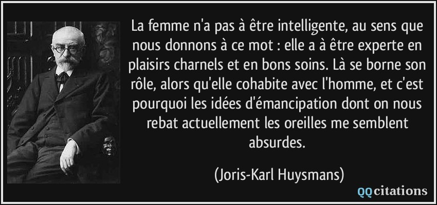 La femme n'a pas à être intelligente, au sens que nous donnons à ce mot : elle a à être experte en plaisirs charnels et en bons soins. Là se borne son rôle, alors qu'elle cohabite avec l'homme, et c'est pourquoi les idées d'émancipation dont on nous rebat actuellement les oreilles me semblent absurdes.  - Joris-Karl Huysmans