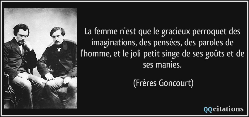 La femme n'est que le gracieux perroquet des imaginations, des pensées, des paroles de l'homme, et le joli petit singe de ses goûts et de ses manies.  - Frères Goncourt