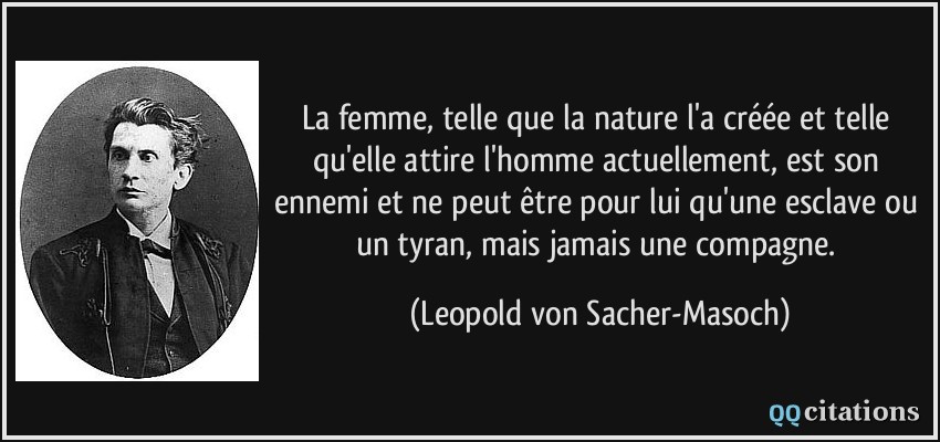 La femme, telle que la nature l'a créée et telle qu'elle attire l'homme actuellement, est son ennemi et ne peut être pour lui qu'une esclave ou un tyran, mais jamais une compagne.  - Leopold von Sacher-Masoch