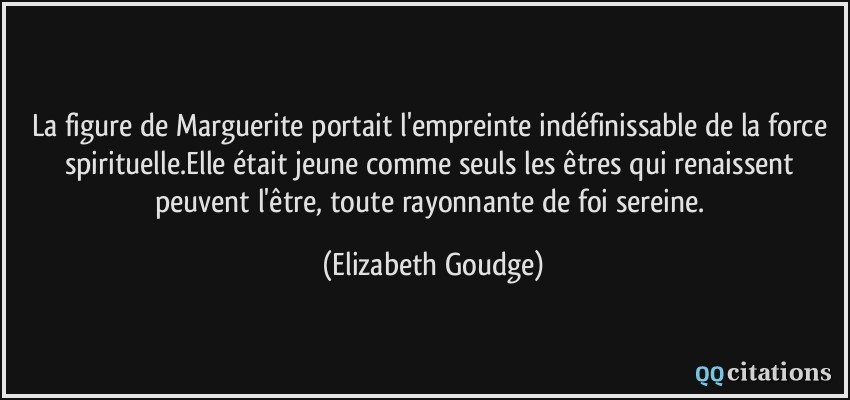 La figure de Marguerite portait l'empreinte indéfinissable de la force spirituelle.Elle était jeune comme seuls les êtres qui renaissent peuvent l'être, toute rayonnante de foi sereine.  - Elizabeth Goudge