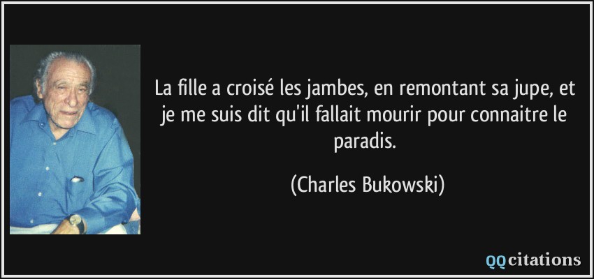 La fille a croisé les jambes, en remontant sa jupe, et je me suis dit qu'il fallait mourir pour connaitre le paradis.  - Charles Bukowski