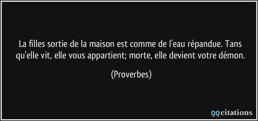 La filles sortie de la maison est comme de l'eau répandue. Tans qu'elle vit, elle vous appartient; morte, elle devient votre démon.  - Proverbes