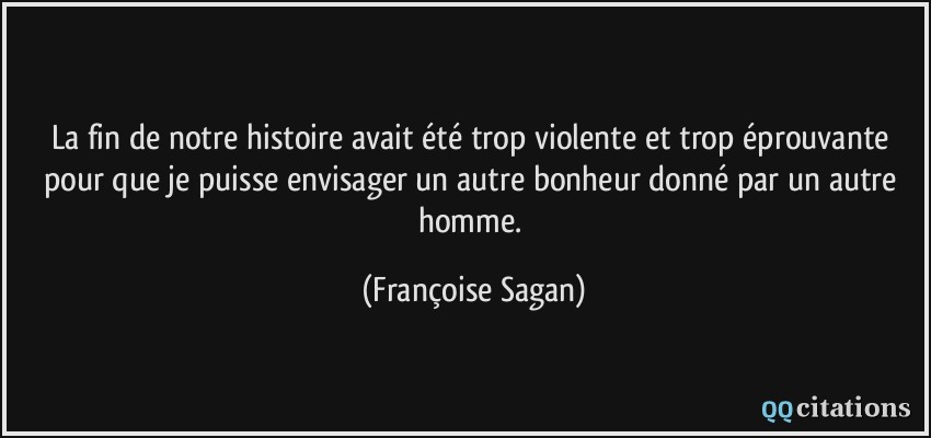 La fin de notre histoire avait été trop violente et trop éprouvante pour que je puisse envisager un autre bonheur donné par un autre homme.  - Françoise Sagan