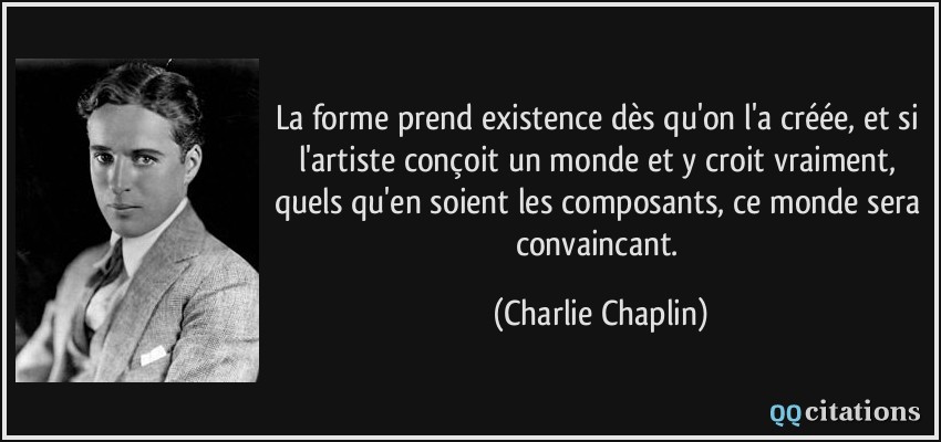 La forme prend existence dès qu'on l'a créée, et si l'artiste conçoit un monde et y croit vraiment, quels qu'en soient les composants, ce monde sera convaincant.  - Charlie Chaplin