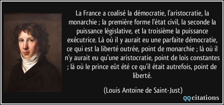 La France a coalisé la démocratie, l'aristocratie, la monarchie ; la première forme l'état civil, la seconde la puissance législative, et la troisième la puissance exécutrice. Là où il y aurait eu une parfaite démocratie, ce qui est la liberté outrée, point de monarchie ; là où il n'y aurait eu qu'une aristocratie, point de lois constantes ; là où le prince eût été ce qu'il était autrefois, point de liberté.  - Louis Antoine de Saint-Just