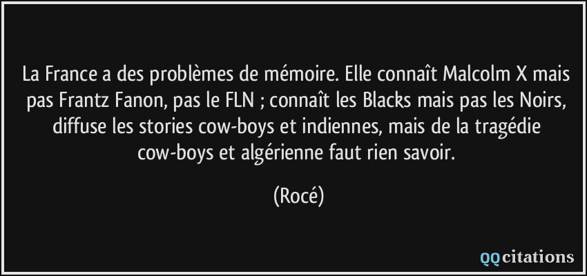 La France a des problèmes de mémoire. Elle connaît Malcolm X mais pas Frantz Fanon, pas le FLN ; connaît les Blacks mais pas les Noirs, diffuse les stories cow-boys et indiennes, mais de la tragédie cow-boys et algérienne faut rien savoir.  - Rocé