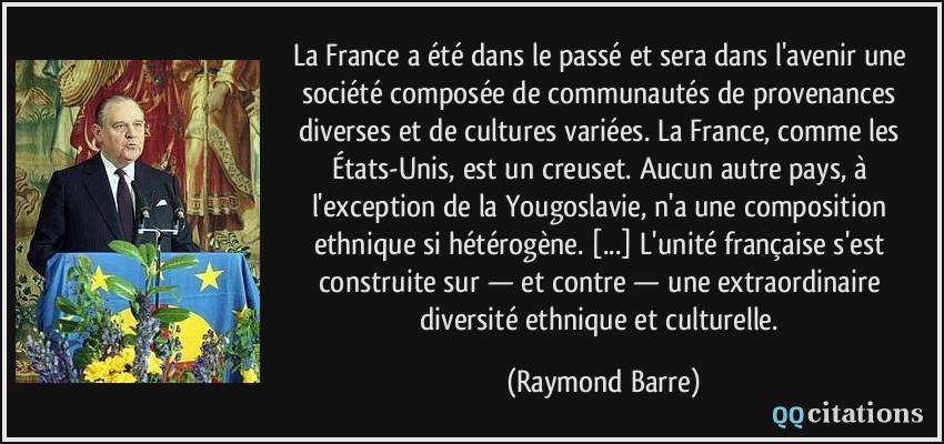 La France a été dans le passé et sera dans l'avenir une société composée de communautés de provenances diverses et de cultures variées. La France, comme les États-Unis, est un creuset. Aucun autre pays, à l'exception de la Yougoslavie, n'a une composition ethnique si hétérogène. [...] L'unité française s'est construite sur — et contre — une extraordinaire diversité ethnique et culturelle.  - Raymond Barre