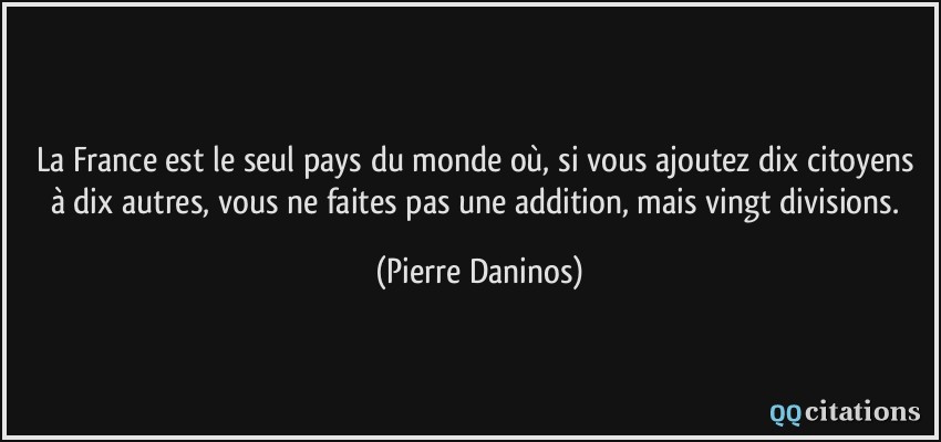 La France est le seul pays du monde où, si vous ajoutez dix citoyens à dix autres, vous ne faites pas une addition, mais vingt divisions.  - Pierre Daninos
