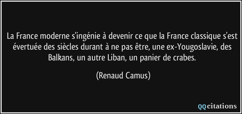 La France moderne s'ingénie à devenir ce que la France classique s'est évertuée des siècles durant à ne pas être, une ex-Yougoslavie, des Balkans, un autre Liban, un panier de crabes.  - Renaud Camus