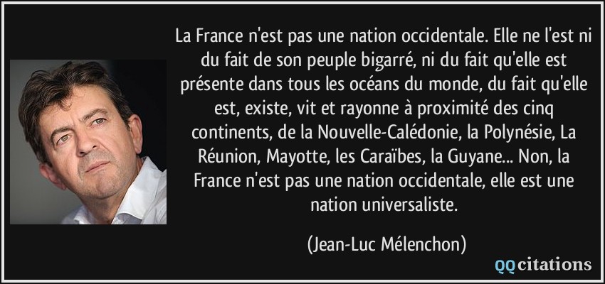 La France n'est pas une nation occidentale. Elle ne l'est ni du fait de son peuple bigarré, ni du fait qu'elle est présente dans tous les océans du monde, du fait qu'elle est, existe, vit et rayonne à proximité des cinq continents, de la Nouvelle-Calédonie, la Polynésie, La Réunion, Mayotte, les Caraïbes, la Guyane... Non, la France n'est pas une nation occidentale, elle est une nation universaliste.  - Jean-Luc Mélenchon