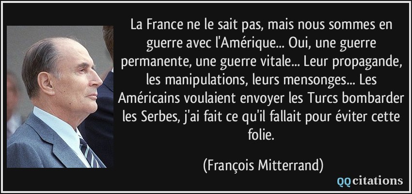 La France ne le sait pas, mais nous sommes en guerre avec l'Amérique... Oui, une guerre permanente, une guerre vitale... Leur propagande, les manipulations, leurs mensonges... Les Américains voulaient envoyer les Turcs bombarder les Serbes, j'ai fait ce qu'il fallait pour éviter cette folie.  - François Mitterrand