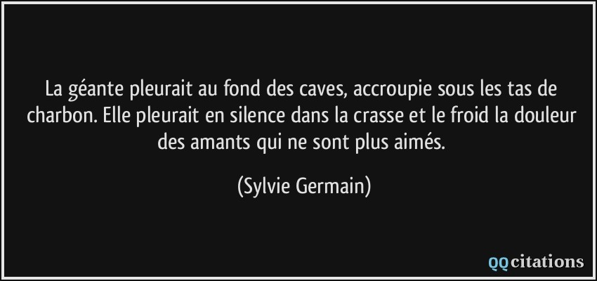 La géante pleurait au fond des caves, accroupie sous les tas de charbon. Elle pleurait en silence dans la crasse et le froid la douleur des amants qui ne sont plus aimés.  - Sylvie Germain