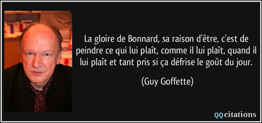 La gloire de Bonnard, sa raison d'être, c'est de peindre ce qui lui plaît, comme il lui plaît, quand il lui plaît et tant pris si ça défrise le goût du jour.  - Guy Goffette