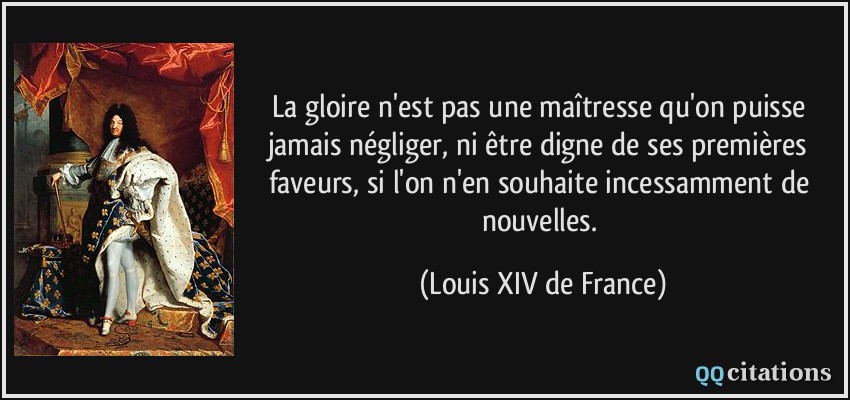 La gloire n'est pas une maîtresse qu'on puisse jamais négliger, ni être digne de ses premières faveurs, si l'on n'en souhaite incessamment de nouvelles.  - Louis XIV de France