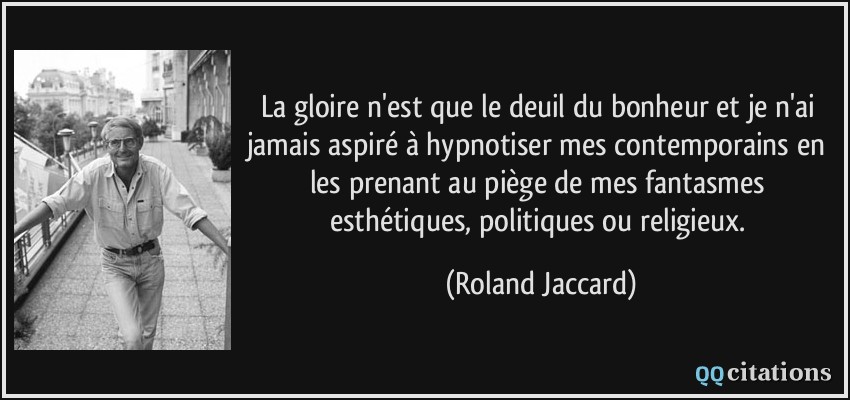 La gloire n'est que le deuil du bonheur et je n'ai jamais aspiré à hypnotiser mes contemporains en les prenant au piège de mes fantasmes esthétiques, politiques ou religieux.  - Roland Jaccard