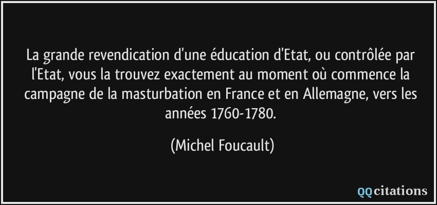 La grande revendication d'une éducation d'Etat, ou contrôlée par l'Etat, vous la trouvez exactement au moment où commence la campagne de la masturbation en France et en Allemagne, vers les années 1760-1780.  - Michel Foucault