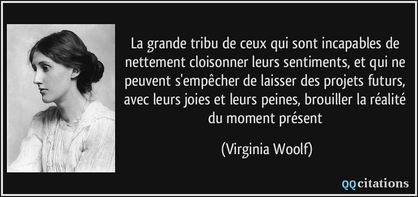 La grande tribu de ceux qui sont incapables de nettement cloisonner leurs sentiments, et qui ne peuvent s'empêcher de laisser des projets futurs, avec leurs joies et leurs peines, brouiller la réalité du moment présent  - Virginia Woolf