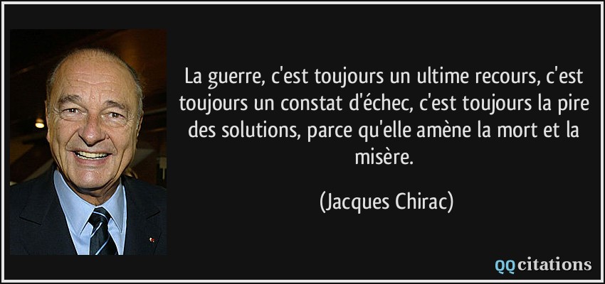 La guerre, c'est toujours un ultime recours, c'est toujours un constat d'échec, c'est toujours la pire des solutions, parce qu'elle amène la mort et la misère.  - Jacques Chirac