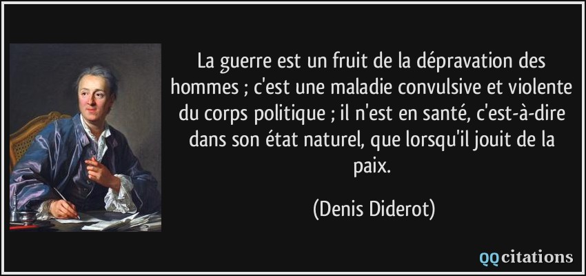 La guerre est un fruit de la dépravation des hommes ; c'est une maladie convulsive et violente du corps politique ; il n'est en santé, c'est-à-dire dans son état naturel, que lorsqu'il jouit de la paix.  - Denis Diderot