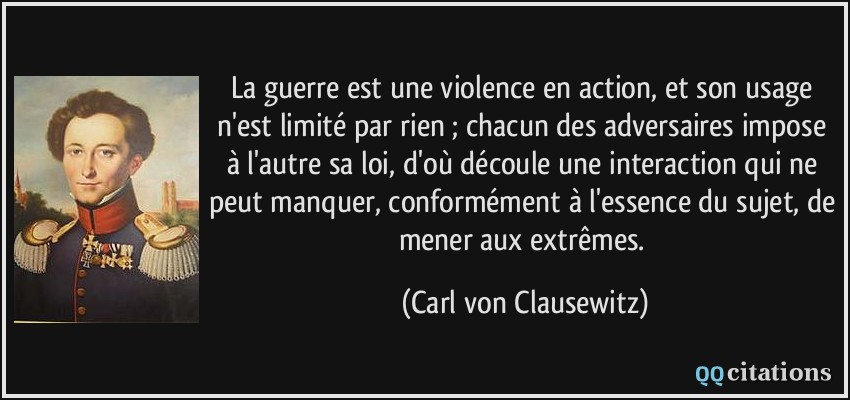 La guerre est une violence en action, et son usage n'est limité par rien ; chacun des adversaires impose à l'autre sa loi, d'où découle une interaction qui ne peut manquer, conformément à l'essence du sujet, de mener aux extrêmes.  - Carl von Clausewitz