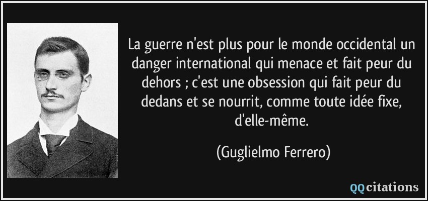 La guerre n'est plus pour le monde occidental un danger international qui menace et fait peur du dehors ; c'est une obsession qui fait peur du dedans et se nourrit, comme toute idée fixe, d'elle-même.  - Guglielmo Ferrero
