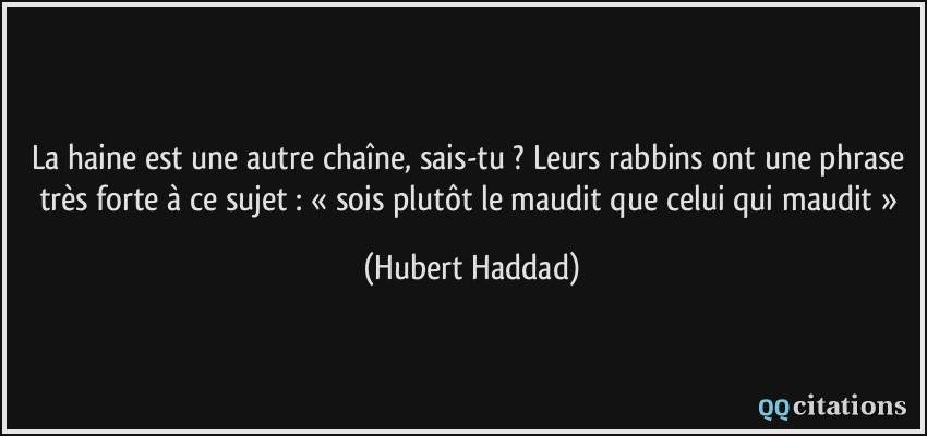 La haine est une autre chaîne, sais-tu ? Leurs rabbins ont une phrase très forte à ce sujet : « sois plutôt le maudit que celui qui maudit »  - Hubert Haddad