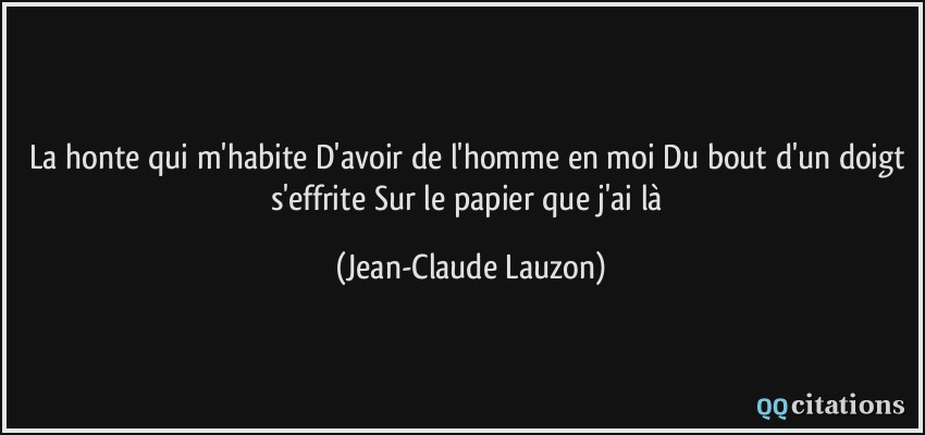 La honte qui m'habite D'avoir de l'homme en moi Du bout d'un doigt s'effrite Sur le papier que j'ai là  - Jean-Claude Lauzon