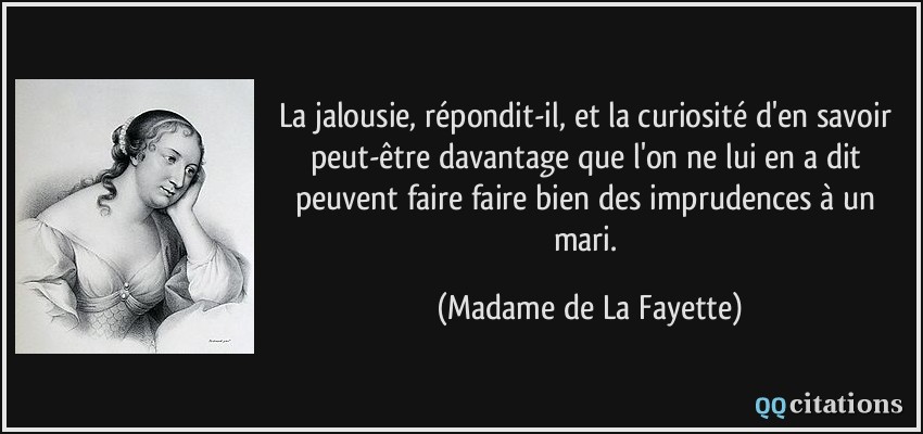 La jalousie, répondit-il, et la curiosité d'en savoir peut-être davantage que l'on ne lui en a dit peuvent faire faire bien des imprudences à un mari.  - Madame de La Fayette