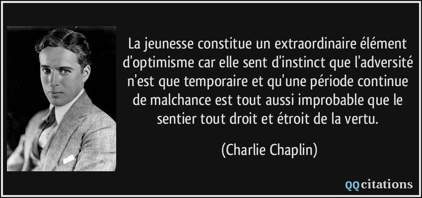 La jeunesse constitue un extraordinaire élément d'optimisme car elle sent d'instinct que l'adversité n'est que temporaire et qu'une période continue de malchance est tout aussi improbable que le sentier tout droit et étroit de la vertu.  - Charlie Chaplin
