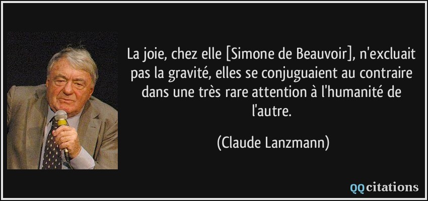 La joie, chez elle [Simone de Beauvoir], n'excluait pas la gravité, elles se conjuguaient au contraire dans une très rare attention à l'humanité de l'autre.  - Claude Lanzmann