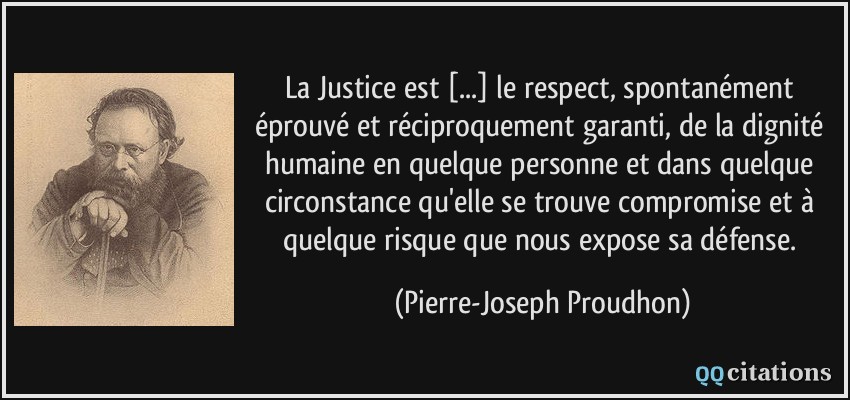 La Justice est [...] le respect, spontanément éprouvé et réciproquement garanti, de la dignité humaine en quelque personne et dans quelque circonstance qu'elle se trouve compromise et à quelque risque que nous expose sa défense.  - Pierre-Joseph Proudhon