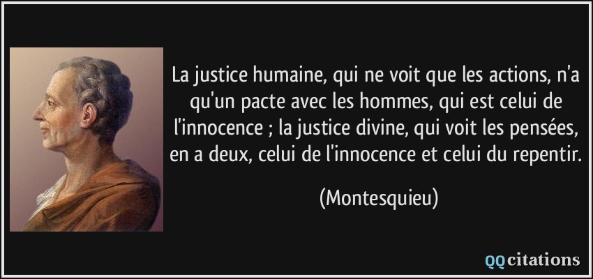 La justice humaine, qui ne voit que les actions, n'a qu'un pacte avec les hommes, qui est celui de l'innocence ; la justice divine, qui voit les pensées, en a deux, celui de l'innocence et celui du repentir.  - Montesquieu