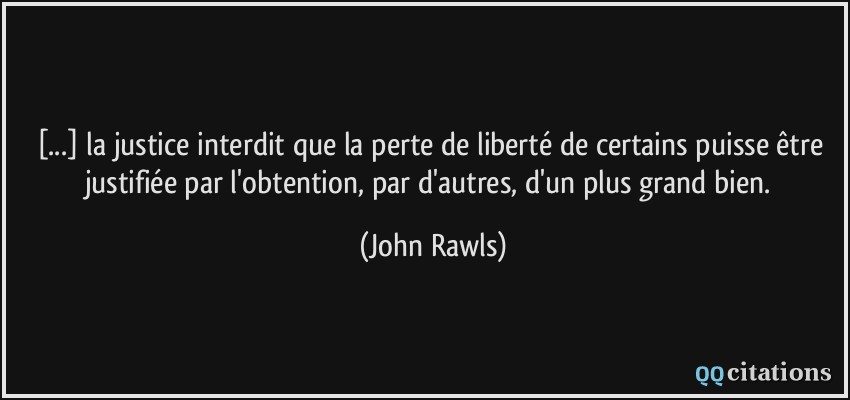 [...] la justice interdit que la perte de liberté de certains puisse être justifiée par l'obtention, par d'autres, d'un plus grand bien.  - John Rawls