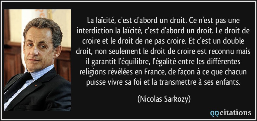 La laïcité, c'est d'abord un droit. Ce n'est pas une interdiction la laïcité, c'est d'abord un droit. Le droit de croire et le droit de ne pas croire. Et c'est un double droit, non seulement le droit de croire est reconnu mais il garantit l'équilibre, l'égalité entre les différentes religions révélées en France, de façon à ce que chacun puisse vivre sa foi et la transmettre à ses enfants.  - Nicolas Sarkozy