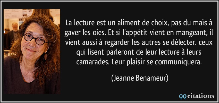 La lecture est un aliment de choix, pas du maïs à gaver les oies. Et si l'appétit vient en mangeant, il vient aussi à regarder les autres se délecter. ceux qui lisent parleront de leur lecture à leurs camarades. Leur plaisir se communiquera.  - Jeanne Benameur