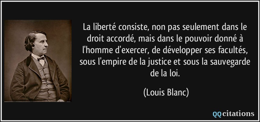 La liberté consiste, non pas seulement dans le droit accordé, mais dans le pouvoir donné à l'homme d'exercer, de développer ses facultés, sous l'empire de la justice et sous la sauvegarde de la loi.  - Louis Blanc