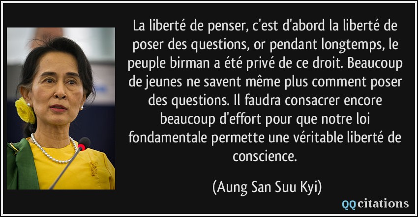 La liberté de penser, c'est d'abord la liberté de poser des questions, or pendant longtemps, le peuple birman a été privé de ce droit. Beaucoup de jeunes ne savent même plus comment poser des questions. Il faudra consacrer encore beaucoup d'effort pour que notre loi fondamentale permette une véritable liberté de conscience.  - Aung San Suu Kyi