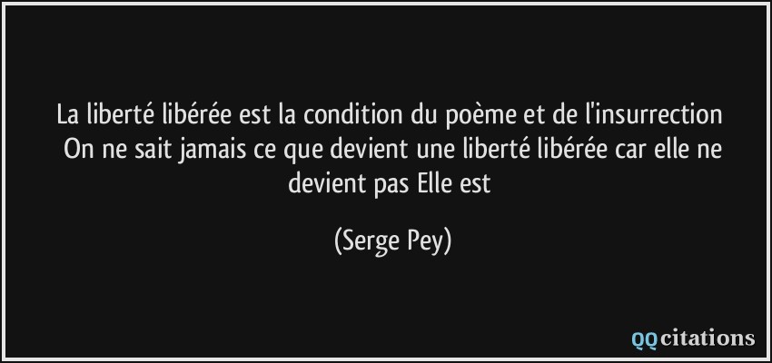 La liberté libérée / est la condition / du poème / et de l'insurrection // On ne sait jamais / ce que devient / une liberté libérée / car elle ne devient pas / Elle est  - Serge Pey