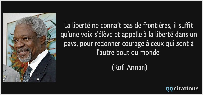 La liberté ne connaît pas de frontières, il suffit qu'une voix s'élève et appelle à la liberté dans un pays, pour redonner courage à ceux qui sont à l'autre bout du monde.  - Kofi Annan