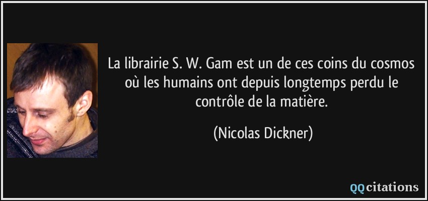 La librairie S. W. Gam est un de ces coins du cosmos où les humains ont depuis longtemps perdu le contrôle de la matière.  - Nicolas Dickner