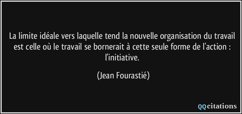 La limite idéale vers laquelle tend la nouvelle organisation du travail est celle où le travail se bornerait à cette seule forme de l'action : l'initiative.  - Jean Fourastié