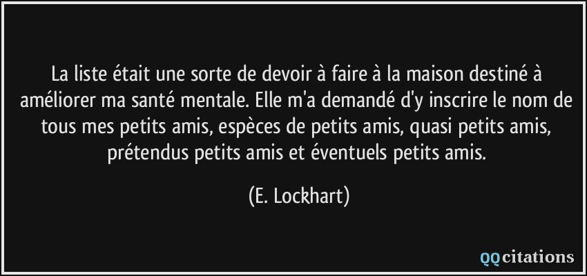 La liste était une sorte de devoir à faire à la maison destiné à améliorer ma santé mentale. Elle m'a demandé d'y inscrire le nom de tous mes petits amis, espèces de petits amis, quasi petits amis, prétendus petits amis et éventuels petits amis.  - E. Lockhart