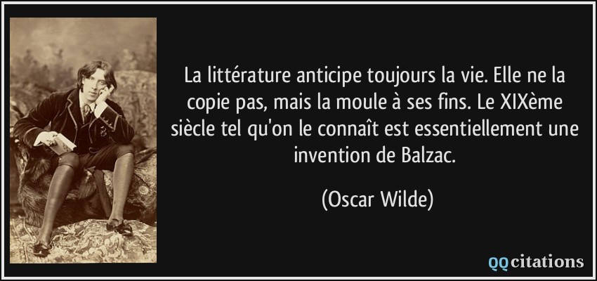 La littérature anticipe toujours la vie. Elle ne la copie pas, mais la moule à ses fins. Le XIXème siècle tel qu'on le connaît est essentiellement une invention de Balzac.  - Oscar Wilde