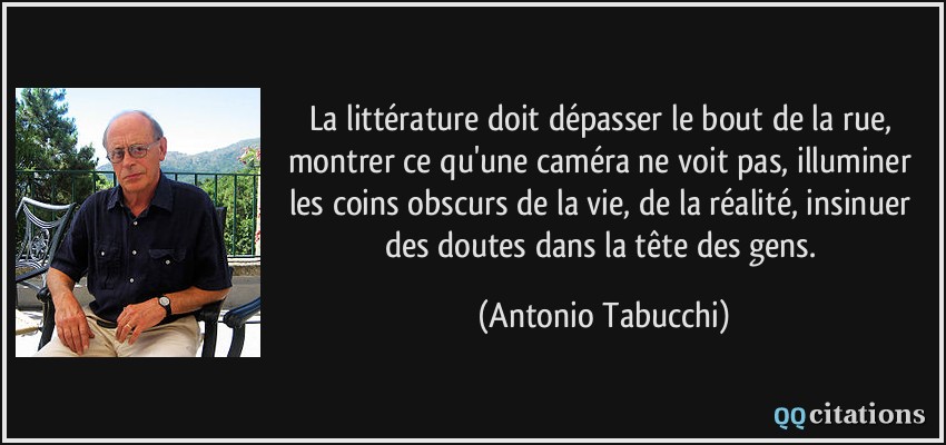 La littérature doit dépasser le bout de la rue, montrer ce qu'une caméra ne voit pas, illuminer les coins obscurs de la vie, de la réalité, insinuer des doutes dans la tête des gens.  - Antonio Tabucchi