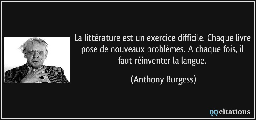 La littérature est un exercice difficile. Chaque livre pose de nouveaux problèmes. A chaque fois, il faut réinventer la langue.  - Anthony Burgess