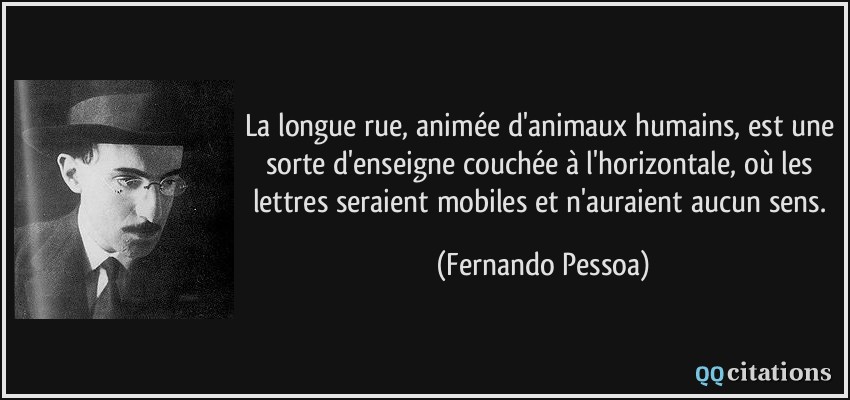 La longue rue, animée d'animaux humains, est une sorte d'enseigne couchée à l'horizontale, où les lettres seraient mobiles et n'auraient aucun sens.  - Fernando Pessoa