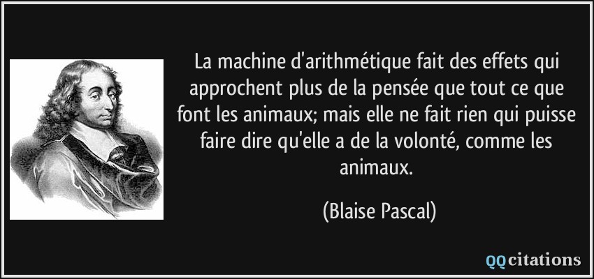 La machine d'arithmétique fait des effets qui approchent plus de la pensée que tout ce que font les animaux; mais elle ne fait rien qui puisse faire dire qu'elle a de la volonté, comme les animaux.  - Blaise Pascal